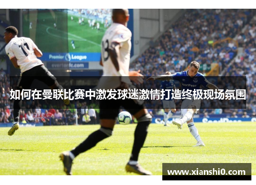 如何在曼联比赛中激发球迷激情打造终极现场氛围