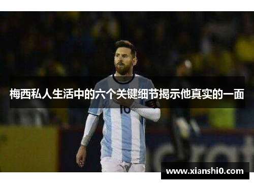 梅西私人生活中的六个关键细节揭示他真实的一面